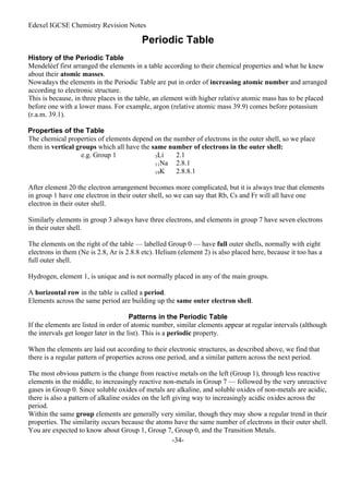 Edexel IGCSE Chemistry Revision Notes
-34-
Periodic Table
History of the Periodic Table
Mendeléef first arranged the elements in a table according to their chemical properties and what he knew
about their atomic masses.
Nowadays the elements in the Periodic Table are put in order of increasing atomic number and arranged
according to electronic structure.
This is because, in three places in the table, an element with higher relative atomic mass has to be placed
before one with a lower mass. For example, argon (relative atomic mass 39.9) comes before potassium
(r.a.m. 39.1).
Properties of the Table
The chemical properties of elements depend on the number of electrons in the outer shell, so we place
them in vertical groups which all have the same number of electrons in the outer shell:
e.g. Group 1 3Li 2.1
11Na 2.8.1
19K 2.8.8.1
After element 20 the electron arrangement becomes more complicated, but it is always true that elements
in group 1 have one electron in their outer shell, so we can say that Rb, Cs and Fr will all have one
electron in their outer shell.
Similarly elements in group 3 always have three electrons, and elements in group 7 have seven electrons
in their outer shell.
The elements on the right of the table — labelled Group 0 — have full outer shells, normally with eight
electrons in them (Ne is 2.8, Ar is 2.8.8 etc). Helium (element 2) is also placed here, because it too has a
full outer shell.
Hydrogen, element 1, is unique and is not normally placed in any of the main groups.
A horizontal row in the table is called a period.
Elements across the same period are building up the same outer electron shell.
Patterns in the Periodic Table
If the elements are listed in order of atomic number, similar elements appear at regular intervals (although
the intervals get longer later in the list). This is a periodic property.
When the elements are laid out according to their electronic structures, as described above, we find that
there is a regular pattern of properties across one period, and a similar pattern across the next period.
The most obvious pattern is the change from reactive metals on the left (Group 1), through less reactive
elements in the middle, to increasingly reactive non-metals in Group 7 — followed by the very unreactive
gases in Group 0. Since soluble oxides of metals are alkaline, and soluble oxides of non-metals are acidic,
there is also a pattern of alkaline oxides on the left giving way to increasingly acidic oxides across the
period.
Within the same group elements are generally very similar, though they may show a regular trend in their
properties. The similarity occurs because the atoms have the same number of electrons in their outer shell.
You are expected to know about Group 1, Group 7, Group 0, and the Transition Metals.
 
