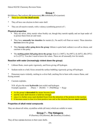 Edexel IGCSE Chemistry Revision Notes
-35-
Group 1
Li (lithium), Na (sodium), K (potassium), Rb (rubidium), Cs (caesium)
* These are called the alkali metals.
* They all have one electron in their outer shell.
* They are all reactive metals, with a valency (combining power) of 1.
Physical properties:
• They are silver, shiny metals when freshly cut, though they tarnish rapidly and are kept under oil
to protect them from air and water.
• They have unusually low densities for metals (Li, Na and K will float on water). These densities
increase down the group.
• They become softer going down the group: lithium is quite hard, sodium is as soft as cheese, and
caesium is like putty.
• The melting points fall going down the group: from Li (180o
C), Na (98o
C), K (64o
C), Rb (39o
C)
to Cs (25o
C). You don’t need to know the values. These are all unusually low for metals.
Reaction with water (increasingly violent down the group):
* Lithium floats, reacts quite vigorously, and fizzes giving off hydrogen.
* Sodium melts to a ball, fizzes around the surface bubbling vigorously giving off hydrogen.
* Potassium reacts violently, melting to a silver ball, catching fire to burn with a mauve flame, and
fizzing around.
* Caesium explodes.
N.B. all give the metal hydroxide (not oxide) and hydrogen.
Example equation: 2Na(s) + 2H2O(l) → 2NaOH(aq) + H2(g)
• As the group is descended the atoms become larger
• and the outer shell electron is held less strongly
• since it is further away (and shielded from) from the attraction of the protons in the nucleus.
• It becomes easier to lose it to form positive ions and so the elements become more reactive.
Properties of alkali metal compounds
They are almost all white, crystalline solids (all ionic) which are soluble in water.
Group 7 – The Halogens
F (fluorine), Cl (chlorine), Br (bromine), I (iodine).
They all have seven electrons in their outer shells.
 