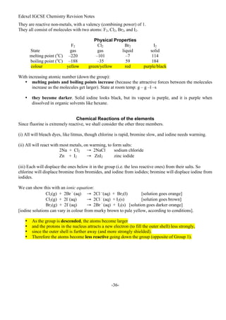 Edexel IGCSE Chemistry Revision Notes
-36-
They are reactive non-metals, with a valency (combining power) of 1.
They all consist of molecules with two atoms: F2, Cl2, Br2, and I2.
Physical Properties
F2 Cl2 Br2 I2
State gas gas liquid solid
melting point (o
C) –220 –101 –7 114
boiling point (o
C) –188 –35 59 184
colour yellow green/yellow red purple/black
With increasing atomic number (down the group):
• melting points and boiling points increase (because the attractive forces between the molecules
increase as the molecules get larger). State at room temp: g – g –l –s
• they become darker. Solid iodine looks black, but its vapour is purple, and it is purple when
dissolved in organic solvents like hexane.
Chemical Reactions of the elements
Since fluorine is extremely reactive, we shall consider the other three members.
(i) All will bleach dyes, like litmus, though chlorine is rapid, bromine slow, and iodine needs warming.
(ii) All will react with most metals, on warming, to form salts:
2Na + Cl2 → 2NaCl sodium chloride
Zn + I2 → ZnI2 zinc iodide
(iii) Each will displace the ones below it in the group (i.e. the less reactive ones) from their salts. So
chlorine will displace bromine from bromides, and iodine from iodides; bromine will displace iodine from
iodides.
We can show this with an ionic equation:
Cl2(g) + 2Br –
(aq) → 2Cl –(aq) + Br2(l) [solution goes orange]
Cl2(g) + 2I–
(aq) → 2Cl –
(aq) + I2(s) [solution goes brown]
Br2(g) + 2I–
(aq) → 2Br –
(aq) + I2(s) [solution goes darker orange]
[iodine solutions can vary in colour from murky brown to pale yellow, according to conditions].
• As the group is descended, the atoms become larger
• and the protons in the nucleus attracts a new electron (to fill the outer shell) less strongly,
• since the outer shell is further away (and more strongly shielded).
• Therefore the atoms become less reactive going down the group (opposite of Group 1).
 