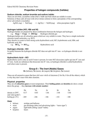 Edexel IGCSE Chemistry Revision Notes
-37-
Properties of halogen compounds (halides)
Sodium chloride, sodium bromide and sodium iodide:
These are all white, crystalline solids (NaCl, NaBr and NaI) which are soluble in water.
Solutions of these salts all react with silver nitrate solution to form a precipitate of the corresponding
silver salt (which is insoluble):
AgNO3 (aq) + NaCl(aq) → AgCl(s) + NaNO3(aq) white precipitate (AgCl)
Hydrogen halides (HCl, HBr and HI)
Hydrogen halides are prepared by direct combination between the halogen and hydrogen.
e.g. H2(g) + Cl2(g) → 2HCl(g) Hydrogen chloride gas
Hydrogen halides are all colourless gases which are very soluble in water. They have a simple molecular
structure (small molecules, e.g. HCl).
They dissolve in water to form strong acids (hydrochloric acid, HCl; hydrobromic acid, HBr; and
hydriodic acid, HI).
e.g. HCl(g) → HCl(aq) Hydrochloric acid
Hydrogen chloride - HCl
In methyl benzene the hydrogen chloride HCl does not split into H+
ions - so hydrogen chloride is not
acidic.
Hydrochloric Acid – HCl
Hydrochloric acid is only an acid if water is present. In water HCl dissociates (splits up) into H+
ions and
Cl-
ions. Acids are substances that dissociate into H+
ions, so hydrogen chloride is called hydrochloric
acid when water is present.
Group 0 – The Inert (Noble) Gases
He (helium), Ne (neon), Ar (argon), Kr (krypton), Xe (xenon)
These are all unreactive gases that have full outer shells of electrons (2 for He, 8 for all the others), which
is why they don’t react with other elements.
Physical properties
They are all colourless gases at room temperature. Their boiling points and densities do show a trend
down the group — they increase with atomic number:
He Ne Ar Kr Xe
density at 20oC 0.17 0.83 1.66 3.48 5.46
and 1atm (g/dm3
)
boiling pt. (o
C) –269 –246 –186 –152 –108
Uses
• helium: airships and balloons
• neon: gas discharge tubes (red advertising lights – “neon signs”)
• argon: light bulbs (filling “pearl” bulbs)
• krypton: lasers
 