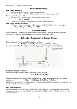 Edexel IGCSE Chemistry Revision Notes
-39-
Reactions of Oxygen
Reactions of with metals.
• Metals react with oxygen to form alkaline metal oxides.
2Ca + O2 → 2CaO(s) Calcium oxide – used to neutralise acidic soils.
Reactions of with non-metals.
• Non-metals react with oxygen to form acidic non-metal oxides.
C + O2 → CO2(g)
Carbon dioxide used in carbonating drinks and in fire extinguishers.
Reactions of with hydrocarbons.
• Hydrocarbons undergo complete and incomplete combustion when reacted with oxygen.
C3H8(g) + 5O2(g) → 3CO2(g) + 4H2O(l)
Carbon Dioxide
Carbon dioxide is a colourless gas which is more dense than air. It is a very important gas as it is
responsible for acid rain, the greenhouse effect and photosynthesis in plants.
Laboratory Preparation of Carbon Dioxide
Dilute hydrochloric acid is reacted with calcium carbonate.
2HCl(aq) + CaCO3(s)  CaCl2(aq) + H2O(l) + CO2(g)
If necessary the carbon dioxide gas can be dried by passing it through concentrated H2SO4.
Reactions of Carbon dioxide
Carbon dioxide reacts with water to form carbonic acid (acid rain).
CO2(g) + H2O(l) H2CO3(aq)
Being a non-metal oxide carbon dioxide is acidic and so it reacts with alkalis to make salts (called
carbonates). CO2(g) + Ca(OH)2(aq)  CaCO3(s) + H2O(l)
Ca(OH)2 is commonly known as limewater. A cloudy precipitate of calcium carbonate is produced. This
reaction is the test for carbon dioxide
Uses of carbon dioxide
Carbon dioxide is used in carbonated drinks (as it is only soluble in water when under pressure). Fire
extinguishers (as it is non flammable). It is also used in its solid form ‘dry ice’ in theatres. (as it is very
cold and sublimes).
 