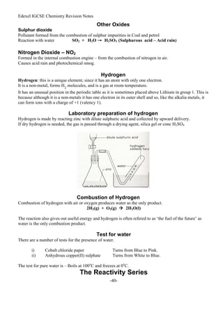 Edexel IGCSE Chemistry Revision Notes
-40-
Other Oxides
Sulphur dioxide
Pollutant formed from the combustion of sulphur impurities in Coal and petrol
Reaction with water SO2 + H2O → H2SO3 (Sulphurous acid – Acid rain)
Nitrogen Dioxide – NO2
Formed in the internal combustion engine – from the combustion of nitrogen in air.
Causes acid rain and photochemical smog.
Hydrogen
Hydrogen: this is a unique element, since it has an atom with only one electron.
It is a non-metal, forms H2
molecules, and is a gas at room temperature.
It has an unusual position in the periodic table as it is sometimes placed above Lithium in group 1. This is
because although it is a non-metals it has one electron in its outer shell and so, like the alkalia metals, it
can form ions with a charge of +1 (valency 1).
Laboratory preparation of hydrogen
Hydrogen is made by reacting zinc with dilute sulphuric acid and collected by upward delivery.
If dry hydrogen is needed, the gas is passed through a drying agent, silica gel or conc H2SO4
Combustion of Hydrogen
Combustion of hydrogen with air or oxygen produces water as the only product.
2H2(g) + O2(g)  2H2O(l)
The reaction also gives out useful energy and hydrogen is often refered to as ‘the fuel of the future’ as
water is the only combustion product.
Test for water
There are a number of tests for the presence of water.
i) Cobalt chloride paper Turns from Blue to Pink.
ii) Anhydrous copper(II) sulphate Turns from White to Blue.
The test for pure water is – Boils at 100o
C and freezes at 0o
C.
The Reactivity Series
 