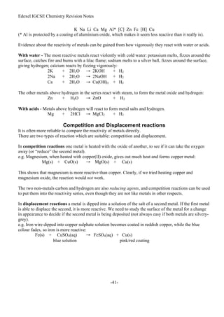 Edexel IGCSE Chemistry Revision Notes
-41-
K Na Li Ca Mg Al* [C] Zn Fe [H] Cu
(* Al is protected by a coating of aluminium oxide, which makes it seem less reactive than it really is).
Evidence about the reactivity of metals can be gained from how vigorously they react with water or acids.
With water - The most reactive metals react violently with cold water: potassium melts, fizzes around the
surface, catches fire and burns with a lilac flame; sodium melts to a silver ball, fizzes around the surface,
giving hydrogen; calcium reacts by fizzing vigorously:
2K + 2H2O → 2KOH + H2
2Na + 2H2O → 2NaOH + H2
Ca + 2H2O → Ca(OH)2 + H2
The other metals above hydrogen in the series react with steam, to form the metal oxide and hydrogen:
Zn + H2O → ZnO + H2
With acids - Metals above hydrogen will react to form metal salts and hydrogen.
Mg + 2HCl → MgCl2 + H2
Competition and Displacement reactions
It is often more reliable to compare the reactivity of metals directly.
There are two types of reaction which are suitable: competition and displacement.
In competition reactions one metal is heated with the oxide of another, to see if it can take the oxygen
away (or “reduce” the second metal).
e.g. Magnesium, when heated with copper(II) oxide, gives out much heat and forms copper metal:
Mg(s) + CuO(s) → MgO(s) + Cu(s)
This shows that magnesium is more reactive than copper. Clearly, if we tried heating copper and
magnesium oxide, the reaction would not work.
The two non-metals carbon and hydrogen are also reducing agents, and competition reactions can be used
to put them into the reactivity series, even though they are not like metals in other respects.
In displacement reactions a metal is dipped into a solution of the salt of a second metal. If the first metal
is able to displace the second, it is more reactive. We need to study the surface of the metal for a change
in appearance to decide if the second metal is being deposited (not always easy if both metals are silvery-
grey).
e.g. Iron wire dipped into copper sulphate solution becomes coated in reddish copper, while the blue
colour fades, so iron is more reactive:
Fe(s) + CuSO4(aq) → FeSO4(aq) + Cu(s)
blue solution pink/red coating
 