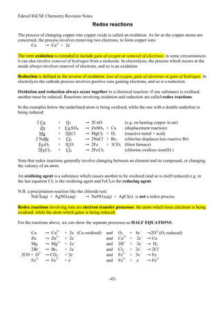 Edexel IGCSE Chemistry Revision Notes
-42-
Redox reactions
The process of changing copper into copper oxide is called an oxidation. As far as the copper atoms are
concerned, the process involves removing two electrons, to form copper ions:
Cu → Cu2+
+ 2e–
The term oxidation is extended to include gain of oxygen or removal of electrons: in some circumstances
it can also involve removal of hydrogen from a molecule. In electrolysis, the process which occurs at the
anode always involves removal of electrons, and so is an oxidation.
Reduction is defined as the reverse of oxidation: loss of oxygen, gain of electrons or gain of hydrogen. In
electrolysis the cathode process involves positive ions gaining electrons, and so is a reduction.
Oxidation and reduction always occur together in a chemical reaction: if one substance is oxidised,
another must be reduced. Reactions involving oxidation and reduction are called redox reactions.
In the examples below the underlined atom is being oxidised, while the one with a double underline is
being reduced:
2 Cu + O2 → 2CuO (e.g. on heating copper in air)
Zn + Cu SO4 → ZnSO4 + Cu (displacement reaction)
Mg + 2H Cl → MgCl2 + H2 (reactive metal + acid)
2 NaBr + Cl2 → 2NaCl + Br2 (chlorine displaces less reactive Br)
Fe2O3 + 3CO → 2Fe + 3CO2 (blast furnace)
2FeCl2 + Cl2 → 2FeCl3 (chlorine oxidises iron(II) )
Note that redox reactions generally involve changing between an element and its compound, or changing
the valency of an atom.
An oxidising agent is a substance which causes another to be oxidised (and so is itself reduced) e.g. in
the last equation Cl2 is the oxidising agent and FeCl2is the reducing agent.
N.B. a precipitation reaction like the chloride test:
NaCl(aq) + AgNO3(aq) → NaNO3(aq) + AgCl(s) is not a redox process.
Redox reactions involving ions are electron transfer processes: the atom which loses electrons is being
oxidised, while the atom which gains is being reduced.
For the reactions above, we can show the separate processes as HALF EQUATIONS:
Cu → Cu2+
+ 2e–
(Cu oxidised) and O2 + 4e–
→2O2–
(O2 reduced)
Zn → Zn2+
+ 2e–
and Cu2+
+ 2e–
→ Cu
Mg → Mg2+
+ 2e–
and 2H+
+ 2e–
→ H2
2Br–
→ Br2 + 2e–
and Cl2 + 2e–
→ 2Cl–
2CO + O2–
→ CO2 + 2e–
and Fe3+
+ 3e–
→ Fe
Fe2+
→ Fe3+
+ e–
and Fe3+
+ e–
→ Fe2+
 