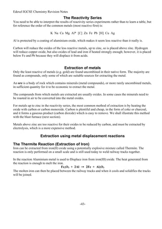 Edexel IGCSE Chemistry Revision Notes
-43-
The Reactivity Series
You need to be able to interpret the results of reactivity series experiments rather than to learn a table, but
for reference the order of the common metals (most reactive first) is:
K Na Ca Mg Al* [C] Zn Fe Pb [H] Cu Ag
Al is protected by a coating of aluminium oxide, which makes it seem less reactive than it really is.
Carbon will reduce the oxides of the less reactive metals, up to zinc, so is placed above zinc. Hydrogen
will reduce copper oxide, but also oxides of lead and iron if heated strongly enough; however, it is placed
below Fe and Pb because they will displace it from acids.
Extraction of metals
Only the least reactive of metals (e.g. gold) are found uncombined in their native form. The majority are
found as compounds, only some of which are suitable sources for extracting the metal.
An ore is a body of rock which contains minerals (metal compounds), or more rarely uncombined metals,
in sufficient quantity for it to be economic to extract the metal.
The compounds from which metals are extracted are usually oxides. In some cases the minerals need to
be roasted in air to be converted into the metal oxides.
For metals up to zinc in the reactivity series, the most common method of extraction is by heating the
oxide with carbon or carbon monoxide. Carbon is plentiful and cheap, in the form of coke or charcoal,
and it forms a gaseous product (carbon dioxide) which is easy to remove. We shall illustrate this method
with the blast furnace (next section).
Metals above zinc are too reactive for their oxides to be reduced by carbon, and must be extracted by
electrolysis, which is a more expensive method.
Extraction using metal displacement reactions
The Thermite Reaction (Extraction of Iron)
Iron can be extracted from iron(II) oxide using a potentially explosive mixture called Thermite. The
reaction is only performed on a small scale and is still used today to weld railway tracks together.
In the reaction Aluminium metal is used to Displace iron from iron(III) oxide. The heat generated from
the reaction is enough to melt the iron.
Fe2O3 + 2Al → 2Fe + Al2O3
The molten iron can then be placed between the railway tracks and when it cools and solidifies the tracks
will be joined.
 
