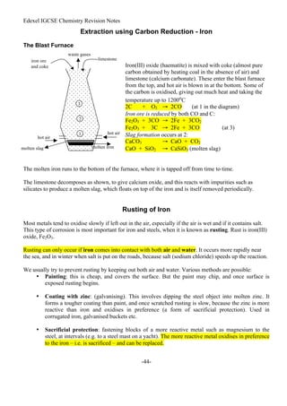 Edexel IGCSE Chemistry Revision Notes
-44-
Extraction using Carbon Reduction - Iron
The Blast Furnace
Iron(III) oxide (haematite) is mixed with coke (almost pure
carbon obtained by heating coal in the absence of air) and
limestone (calcium carbonate). These enter the blast furnace
from the top, and hot air is blown in at the bottom. Some of
the carbon is oxidised, giving out much heat and taking the
temperature up to 1200o
C
2C + O2 → 2CO (at 1 in the diagram)
Iron ore is reduced by both CO and C:
Fe2O3 + 3CO → 2Fe + 3CO2
Fe2O3 + 3C → 2Fe + 3CO (at 3)
Slag formation occurs at 2:
CaCO3 → CaO + CO2
CaO + SiO2 → CaSiO3 (molten slag)
The molten iron runs to the bottom of the furnace, where it is tapped off from time to time.
The limestone decomposes as shown, to give calcium oxide, and this reacts with impurities such as
silicates to produce a molten slag, which floats on top of the iron and is itself removed periodically.
Rusting of Iron
Most metals tend to oxidise slowly if left out in the air, especially if the air is wet and if it contains salt.
This type of corrosion is most important for iron and steels, when it is known as rusting. Rust is iron(III)
oxide, Fe2O3.
Rusting can only occur if iron comes into contact with both air and water. It occurs more rapidly near
the sea, and in winter when salt is put on the roads, because salt (sodium chloride) speeds up the reaction.
We usually try to prevent rusting by keeping out both air and water. Various methods are possible:
• Painting: this is cheap, and covers the surface. But the paint may chip, and once surface is
exposed rusting begins.
• Coating with zinc: (galvanising). This involves dipping the steel object into molten zinc. It
forms a tougher coating than paint, and once scratched rusting is slow, because the zinc is more
reactive than iron and oxidises in preference (a form of sacrificial protection). Used in
corrugated iron, galvanised buckets etc.
• Sacrificial protection: fastening blocks of a more reactive metal such as magnesium to the
steel, at intervals (e.g. to a steel mast on a yacht). The more reactive metal oxidises in preference
to the iron – i.e. is sacrificed – and can be replaced.
hot air
hot air
molten iron
molten slag
iron ore
and coke
limestone
waste gases
1
2
3
 
