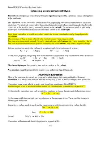 Edexel IGCSE Chemistry Revision Notes
-45-
Extracting Metals using Electrolysis
Electrolysis is the passage of electricity through a liquid accompanied by a chemical change taking place
at the electrodes
.
The electrodes are the conductors (made of metal or graphite) by which the current enters or leaves the
electrolyte. The electrode connected to the positive battery terminal is known as the anode; the electrode
connected to the negative battery terminal is known as the cathode. The substance which is split up by
electrolysis (when molten or in aqueous solution) is known as the electrolyte.
For a liquid electrolyte to be able to conduct electricity, it must contain electrically charged particles
called ions.
The ions must be free to move, which is why electrolysis can’t take place in solids.
Ions that move towards the cathode (negative electrode) are called cations: they carry a positive charge.
Ions that move towards the anode (positive electrode) are called anions: they carry a negative charge.
When a positive ion reaches the cathode, it accepts enough electrons to make it neutral:
Na+
+ e–
→ Na(l); Al3+
+ 3e–
→ Al(l)
At the anode, negative ions give up their extra electrons. Once neutral, they react to form stable molecules:
e.g. Br–
→ Br + e–
then 2Br → Br2(l)
overall: 2Br–
→ Br2(l) + 2e–
Metals and hydrogen form positive ions, and are set free at the cathode.
Non-metals ( except hydrogen ) form negative ions and are set free at the anode.
Aluminium Extraction
Most of the more reactive metals are extracted by electrolysing their molten chlorides. However,
aluminium is extracted from bauxite, which is mainly Al2O3. This is purified using sodium hydroxide.
Aluminium oxide is not soluble in water, and its melting point is very high (2040o
C).
For electrolysis it has to be dissolved in a molten salt called cryolite (formula Na3AlF6) at 900o
C.
At the cathode, aluminium ions each accept three electrons to change them to neutral aluminium atoms:
Al3+
+ 3e–
→ Al(l)
At the anode, oxide ions each give up two electrons to form oxygen atoms. These combine in pairs to
form oxygen molecules.
In practice, a carbon anode is used, and the oxygen reacts with the carbon to form carbon dioxide.
2O2–
→ O2 + 4e–
then: C + O2 → CO2
Overall 2Al2O3 → 4Al + 3O2
Aluminium will not corrode due to the protective layer of Al2O3.
 