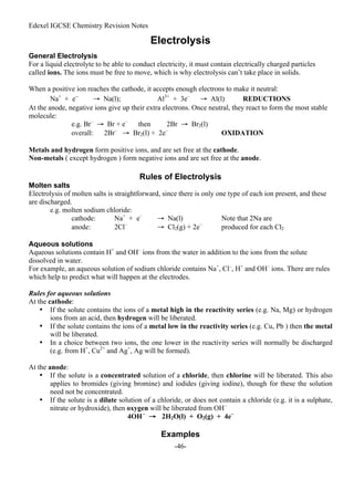 Edexel IGCSE Chemistry Revision Notes
-46-
Electrolysis
General Electrolysis
For a liquid electrolyte to be able to conduct electricity, it must contain electrically charged particles
called ions. The ions must be free to move, which is why electrolysis can’t take place in solids.
When a positive ion reaches the cathode, it accepts enough electrons to make it neutral:
Na+
+ e–
→ Na(l); Al3+
+ 3e–
→ Al(l) REDUCTIONS
At the anode, negative ions give up their extra electrons. Once neutral, they react to form the most stable
molecule:
e.g. Br–
→ Br + e–
then 2Br → Br2(l)
overall: 2Br–
→ Br2(l) + 2e–
OXIDATION
Metals and hydrogen form positive ions, and are set free at the cathode.
Non-metals ( except hydrogen ) form negative ions and are set free at the anode.
Rules of Electrolysis
Molten salts
Electrolysis of molten salts is straightforward, since there is only one type of each ion present, and these
are discharged.
e.g. molten sodium chloride:
cathode: Na+
+ e–
→ Na(l) Note that 2Na are
anode: 2Cl–
→ Cl2(g) + 2e–
produced for each Cl2
Aqueous solutions
Aqueous solutions contain H+
and OH–
ions from the water in addition to the ions from the solute
dissolved in water.
For example, an aqueous solution of sodium chloride contains Na+
, Cl–
, H+
and OH–
ions. There are rules
which help to predict what will happen at the electrodes.
Rules for aqueous solutions
At the cathode:
• If the solute contains the ions of a metal high in the reactivity series (e.g. Na, Mg) or hydrogen
ions from an acid, then hydrogen will be liberated.
• If the solute contains the ions of a metal low in the reactivity series (e.g. Cu, Pb ) then the metal
will be liberated.
• In a choice between two ions, the one lower in the reactivity series will normally be discharged
(e.g. from H+
, Cu2+
and Ag+
, Ag will be formed).
At the anode:
• If the solute is a concentrated solution of a chloride, then chlorine will be liberated. This also
applies to bromides (giving bromine) and iodides (giving iodine), though for these the solution
need not be concentrated.
• If the solute is a dilute solution of a chloride, or does not contain a chloride (e.g. it is a sulphate,
nitrate or hydroxide), then oxygen will be liberated from OH–
4OH–
→ 2H2O(l) + O2(g) + 4e–
Examples
 