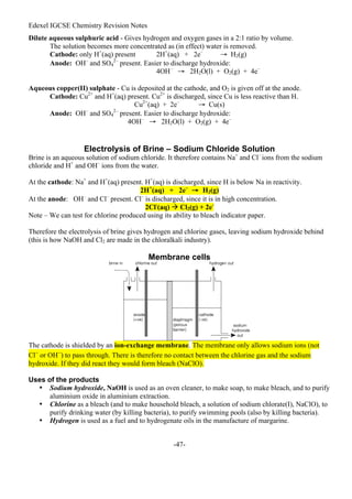 Edexel IGCSE Chemistry Revision Notes
-47-
Dilute aqueous sulphuric acid - Gives hydrogen and oxygen gases in a 2:1 ratio by volume.
The solution becomes more concentrated as (in effect) water is removed.
Cathode: only H+
(aq) present 2H+
(aq) + 2e–
→ H2(g)
Anode: OH–
and SO4
2–
present. Easier to discharge hydroxide:
4OH–
→ 2H2O(l) + O2(g) + 4e–
Aqueous copper(II) sulphate - Cu is deposited at the cathode, and O2 is given off at the anode.
Cathode: Cu2+
and H+
(aq) present. Cu2+
is discharged, since Cu is less reactive than H.
Cu2+
(aq) + 2e–
→ Cu(s)
Anode: OH–
and SO4
2–
present. Easier to discharge hydroxide:
4OH–
→ 2H2O(l) + O2(g) + 4e–
Electrolysis of Brine – Sodium Chloride Solution
Brine is an aqueous solution of sodium chloride. It therefore contains Na+
and Cl–
ions from the sodium
chloride and H+
and OH–
ions from the water.
At the cathode: Na+
and H+
(aq) present. H+
(aq) is discharged, since H is below Na in reactivity.
2H+
(aq) + 2e–
→ H2(g)
At the anode: OH–
and Cl–
present. Cl–
is discharged, since it is in high concentration.
2Cl-
(aq)  Cl2(g) + 2e-
Note – We can test for chlorine produced using its ability to bleach indicator paper.
Therefore the electrolysis of brine gives hydrogen and chlorine gases, leaving sodium hydroxide behind
(this is how NaOH and Cl2 are made in the chloralkali industry).
Membrane cells
The cathode is shielded by an ion-exchange membrane. The membrane only allows sodium ions (not
Cl–
or OH–
) to pass through. There is therefore no contact between the chlorine gas and the sodium
hydroxide. If they did react they would form bleach (NaClO).
Uses of the products
• Sodium hydroxide, NaOH is used as an oven cleaner, to make soap, to make bleach, and to purify
aluminium oxide in aluminium extraction.
• Chlorine as a bleach (and to make household bleach, a solution of sodium chlorate(I), NaClO), to
purify drinking water (by killing bacteria), to purify swimming pools (also by killing bacteria).
• Hydrogen is used as a fuel and to hydrogenate oils in the manufacture of margarine.
 