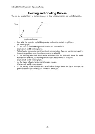 Edexel IGCSE Chemistry Revision Notes
-4-
Heating and Cooling Curves
We can use kinetic theory to explain changes in state when substances are heated or cooled.
• In a solid the particles are held in position by bonding to their neighbours.
(A on the graph).
• As the solid is warmed the particles vibrate but cannot move.
(Between A and B on the graph).
• When heated enough the particles vibrate so much that they can tear themselves free
from their positions, and the substance melts to a liquid.
• At the melting point heat needs to be added to melt the solid and break the bonds
between the particles, so the temperature doesn’t rise until it is all liquid.
(Between B and C on the graph).
• As the liquid is heated up the particles gain energy.
(Between C and D on the graph).
• At the boiling point heat needs to be added to change break the forces between the
particles in the liquid turning the substance into a gas.
Temp
time (steady heating)
A
B
C
D
 