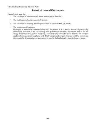 Edexel IGCSE Chemistry Revision Notes
-49-
Industrial Uses of Electrolysis
Electrolysis is used for;
• The extraction of reactive metals (those more reactive than zinc).
• The purification of metals, especially copper.
• The chloro-alkali industry. Electrolysis of brine to obtain NaOH, Cl2 and H2.
• The production of hydrogen.
Hydrogen is potentially a non-polluting fuel. At present it is expensive to make hydrogen by
electrolysis. However, if we can develop solar powered cells further, we may be able to use the
energy from the sun to give us electricity. This electricity cannot be stored directly, but could be
used to electrolyse dilute sulphuric acid. The hydrogen and oxygen obtained could be stored, and
then reacted to drive engines, or generators, or used in fuel cells to give electrical energy again.
 