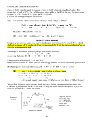 Edexel IGCSE Chemistry Revision Notes
-51-
50cm3
of HCl is placed in a polystyrene cup. 50cm3
of NaOH solution is placed in a beaker. The
temperature of each is 18o
C. The NaOH solution is then added to the HCl in the cup. The temperature
increases to 24o
C. (Moles HCl = Moles NaOH = 0.05mol)
Calculate the enthalpy change for this reaction.
Note - Mass of water = total volume of the solution = 50cm3
+ 50cm3
= 100 cm3
E (J) = mass of water (g) × 4.2 J/(o
C g) × temp rise (o
C)
= 100 x 4.2 x (18 – 24) = -2520J
Moles HCl = Moles NaOH = 0.05mol
∆Hθ
= -2520 / 0.05 = -50,400 J mol-1
or – 50.4 k
J mol-1
(3 sig fig)
ENERGY AND BONDS
Energy is given out when a new bond is formed and energy must be supplied in order to break a bond.
A chemical change will be exothermic if less energy is needed to break the old bonds than is given out
when the new ones are formed.
An example is the reaction between hydrogen and chlorine molecules:
H2 + Cl2 → 2 HCl
or, showing the bonds: H—H + Cl—Cl → 2 H—Cl
Energy must be put in to break H—H and Cl—Cl,
but formation of two H—Cl bonds gives out more energy than this, so overall the reaction gives out heat.
Bond energies are measured in kJ/mol, e.g. H—H 436; Cl—Cl 242; H—Cl 431 kJ/mol
ΔH = + energy to break bonds – energy when new bonds made
= + ( H—H + Cl—Cl ) – ( 2 × H—Cl)
= + ( 436 + 242 ) – ( 2 × 431 )
= + 678 – 862
= – 184 kJ/mol (negative sign means 184 kJ given out when 2 mol of HCl are formed)
We can show this on an energy diagram which represents the heat energy content of the molecules.
678kJ/mol is put in to split the H—H and the Cl—Cl up into atoms, and then 862 kJ/mol is given out
when the two new H—Cl bonds are formed:
heat energy
content
H—H +
Cl—Cl
before
2H + 2Cl
atoms
2 H—Cl
after
–184 kJ/mol
net change
+678
–862
progress of reaction
Final level is below
level on left, since
reaction gives out
heat — i.e. the heat
content of the
compound is less
 