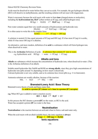 Edexel IGCSE Chemistry Revision Notes
-54-
Acids must be dissolved in water before they can act as acids. For example, the gas hydrogen chloride
(HCl) will dissolve in methylbenzene, and the resulting solution will not react with magnesium.
Water is necessary because the acid reacts with water to form ions (charged atoms or molecules),
including the hydroxonium ion, H3O+
[often written as H+
(aq), and called hydrogen ions]:
HCl(g) + H2O(l) H3O+
(aq) + Cl–
(aq)
Pure water contains equal (but very small) amounts of hydroxonium and hydroxide ions:
2H2O(l) H3O+
(aq) + OH–
(aq)
It is often easier to write this in the simpler form:
H2O(l) H+
(aq) + OH–
(aq)
A solution is neutral if it has equal amounts of H+
(aq) and OH–
(aq). If it has more H+
(aq) it is acidic,
while if it has more OH–
(aq) it is alkaline.
An alternative, and more modern, definition of an acid is a substance which will form hydrogen ions
when dissolved in water.
This is the Arrhenius Definition of acids – A substance that contains H+
ions in water.
e.g. hydrochloric acid: HCl(g) + water → H+
(aq) + Cl–
(aq)
Alkalis and Ions
Alkalis are substances which increase the concentration of hydroxide ions, when dissolved in water. (This
is the Arrhenius definition of an alkali).
Soluble metal hydroxides like NaOH and KOH are strong alkalis, since they give high concentrations of
hydroxide ions (pHs around 14, depending on how much is dissolved).
Calcium hydroxide is not very soluble, and so its solutions have lower pHs (e.g. 11 in limewater).
Ammonia solutions are weakly alkaline, because of the reaction:
NH3 + H2O NH4
+
+ OH–
Brønsted-Lowry Acid / Base Theory
Brønsted-Lowry theory of acids and bases states that;
An acid is a proton (H+
) donor and a base is a proton (H+
) acceptor.
e.g. When HCl gas is added to water a reaction occurs:
HCl + H2O H3O+
+ Cl –
In this process the HCl donates a proton(H+
) to the water, so HCl is the acid.
Water has accepted a proton (H+
) so water is the base.
Neutralisation
Neutralisation is the reaction between an acid and a base to form a salt and water only.
When the acid reacts with an alkali (soluble base), the ionic equation is always:
H+
(aq) + OH–
(aq) → H2O(l)
Ionic equations
 