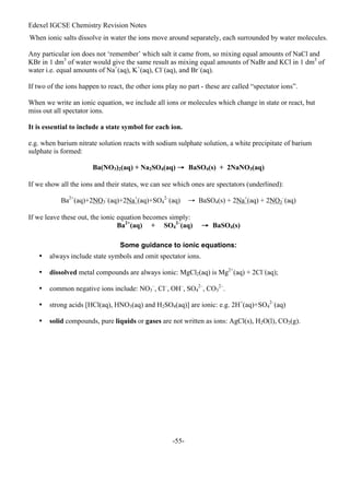 Edexel IGCSE Chemistry Revision Notes
-55-
When ionic salts dissolve in water the ions move around separately, each surrounded by water molecules.
Any particular ion does not ‘remember’ which salt it came from, so mixing equal amounts of NaCl and
KBr in 1 dm3
of water would give the same result as mixing equal amounts of NaBr and KCl in 1 dm3
of
water i.e. equal amounts of Na+
(aq), K+
(aq), Cl–
(aq), and Br–
(aq).
If two of the ions happen to react, the other ions play no part - these are called “spectator ions”.
When we write an ionic equation, we include all ions or molecules which change in state or react, but
miss out all spectator ions.
It is essential to include a state symbol for each ion.
e.g. when barium nitrate solution reacts with sodium sulphate solution, a white precipitate of barium
sulphate is formed:
Ba(NO3)2(aq) + Na2SO4(aq) → BaSO4(s) + 2NaNO3(aq)
If we show all the ions and their states, we can see which ones are spectators (underlined):
Ba2+
(aq)+2NO3
–
(aq)+2Na+
(aq)+SO4
2–
(aq) → BaSO4(s) + 2Na+
(aq) + 2NO3
–
(aq)
If we leave these out, the ionic equation becomes simply:
Ba2+
(aq) + SO4
2–
(aq) → BaSO4(s)
Some guidance to ionic equations:
• always include state symbols and omit spectator ions.
• dissolved metal compounds are always ionic: MgCl2(aq) is Mg2+
(aq) + 2Cl–
(aq);
• common negative ions include: NO3
–
, Cl–
, OH–
, SO4
2–
, CO3
2–
.
• strong acids [HCl(aq), HNO3(aq) and H2SO4(aq)] are ionic: e.g. 2H+
(aq)+SO4
2–
(aq)
• solid compounds, pure liquids or gases are not written as ions: AgCl(s), H2O(l), CO2(g).
 