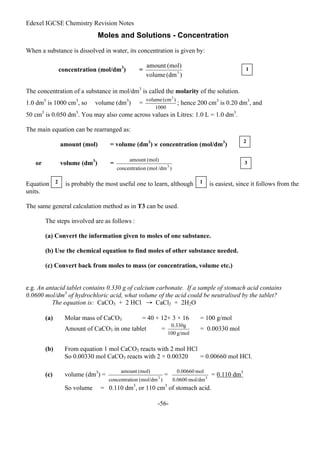 Edexel IGCSE Chemistry Revision Notes
-56-
Moles and Solutions - Concentration
When a substance is dissolved in water, its concentration is given by:
concentration (mol/dm3
) =
The concentration of a substance in mol/dm3
is called the molarity of the solution.
1.0 dm3
is 1000 cm3
, so volume (dm3
) = ; hence 200 cm3
is 0.20 dm3
, and
50 cm3
is 0.050 dm3
. You may also come across values in Litres: 1.0 L = 1.0 dm3
.
The main equation can be rearranged as:
amount (mol) = volume (dm3
) × concentration (mol/dm3
)
or volume (dm3
) =
Equation is probably the most useful one to learn, although is easiest, since it follows from the
units.
The same general calculation method as in T3 can be used.
The steps involved are as follows :
(a) Convert the information given to moles of one substance.
(b) Use the chemical equation to find moles of other substance needed.
(c) Convert back from moles to mass (or concentration, volume etc.)
e.g. An antacid tablet contains 0.330 g of calcium carbonate. If a sample of stomach acid contains
0.0600 mol/dm3
of hydrochloric acid, what volume of the acid could be neutralised by the tablet?
The equation is: CaCO3 + 2 HCl → CaCl2 + 2H2O
(a) Molar mass of CaCO3 = 40 + 12+ 3 × 16 = 100 g/mol
Amount of CaCO3 in one tablet = = 0.00330 mol
(b) From equation 1 mol CaCO3 reacts with 2 mol HCl
So 0.00330 mol CaCO3 reacts with 2 × 0.00320 = 0.00660 mol HCl.
(c) volume (dm3
) = = = 0.110 dm3
So volume = 0.110 dm3
, or 110 cm3
of stomach acid.
1
2
3
2 1
 