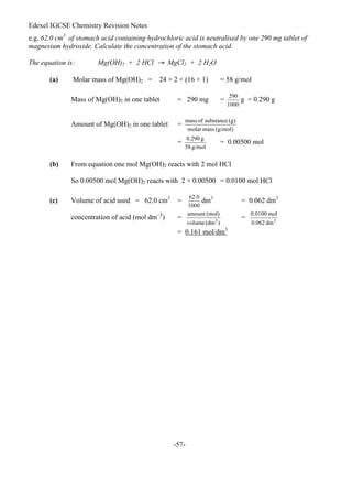 Edexel IGCSE Chemistry Revision Notes
-57-
e.g. 62.0 cm3
of stomach acid containing hydrochloric acid is neutralised by one 290 mg tablet of
magnesium hydroxide. Calculate the concentration of the stomach acid.
The equation is: Mg(OH)2 + 2 HCl → MgCl2 + 2 H2O
(a) Molar mass of Mg(OH)2 = 24 + 2 × (16 + 1) = 58 g/mol
Mass of Mg(OH)2 in one tablet = 290 mg = g = 0.290 g
Amount of Mg(OH)2 in one tablet =
= = 0.00500 mol
(b) From equation one mol Mg(OH)2 reacts with 2 mol HCl
So 0.00500 mol Mg(OH)2 reacts with 2 × 0.00500 = 0.0100 mol HCl
(c) Volume of acid used = 62.0 cm3
= dm3
= 0.062 dm3
concentration of acid (mol dm–3
) = =
= 0.161 mol/dm3
 