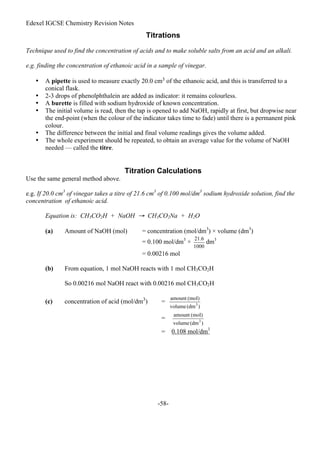 Edexel IGCSE Chemistry Revision Notes
-58-
Titrations
Technique used to find the concentration of acids and to make soluble salts from an acid and an alkali.
e.g. finding the concentration of ethanoic acid in a sample of vinegar.
• A pipette is used to measure exactly 20.0 cm3 of the ethanoic acid, and this is transferred to a
conical flask.
• 2-3 drops of phenolphthalein are added as indicator: it remains colourless.
• A burette is filled with sodium hydroxide of known concentration.
• The initial volume is read, then the tap is opened to add NaOH, rapidly at first, but dropwise near
the end-point (when the colour of the indicator takes time to fade) until there is a permanent pink
colour.
• The difference between the initial and final volume readings gives the volume added.
• The whole experiment should be repeated, to obtain an average value for the volume of NaOH
needed — called the titre.
Titration Calculations
Use the same general method above.
e.g. If 20.0 cm3
of vinegar takes a titre of 21.6 cm3
of 0.100 mol/dm3
sodium hydroxide solution, find the
concentration of ethanoic acid.
Equation is: CH3CO2H + NaOH → CH3CO2Na + H2O
(a) Amount of NaOH (mol) = concentration (mol/dm3
) × volume (dm3
)
= 0.100 mol/dm3
× dm3
= 0.00216 mol
(b) From equation, 1 mol NaOH reacts with 1 mol CH3CO2H
So 0.00216 mol NaOH react with 0.00216 mol CH3CO2H
(c) concentration of acid (mol/dm3
) =
=
= 0.108 mol/dm3
 