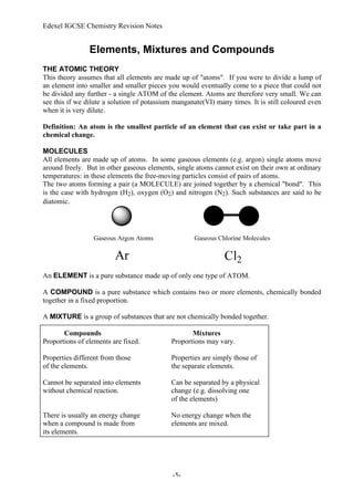 Edexel IGCSE Chemistry Revision Notes
-5-
Elements, Mixtures and Compounds
THE ATOMIC THEORY
This theory assumes that all elements are made up of "atoms". If you were to divide a lump of
an element into smaller and smaller pieces you would eventually come to a piece that could not
be divided any further - a single ATOM of the element. Atoms are therefore very small. We can
see this if we dilute a solution of potassium manganate(VI) many times. It is still coloured even
when it is very dilute.
Definition: An atom is the smallest particle of an element that can exist or take part in a
chemical change.
MOLECULES
All elements are made up of atoms. In some gaseous elements (e.g. argon) single atoms move
around freely. But in other gaseous elements, single atoms cannot exist on their own at ordinary
temperatures: in these elements the free-moving particles consist of pairs of atoms.
The two atoms forming a pair (a MOLECULE) are joined together by a chemical "bond". This
is the case with hydrogen (H2), oxygen (O2) and nitrogen (N2). Such substances are said to be
diatomic.
An ELEMENT is a pure substance made up of only one type of ATOM.
A COMPOUND is a pure substance which contains two or more elements, chemically bonded
together in a fixed proportion.
A MIXTURE is a group of substances that are not chemically bonded together.
Compounds Mixtures
Proportions of elements are fixed. Proportions may vary.
Properties different from those Properties are simply those of
of the elements. the separate elements.
Cannot be separated into elements Can be separated by a physical
without chemical reaction. change (e.g. dissolving one
of the elements)
There is usually an energy change No energy change when the
when a compound is made from elements are mixed.
its elements.
 