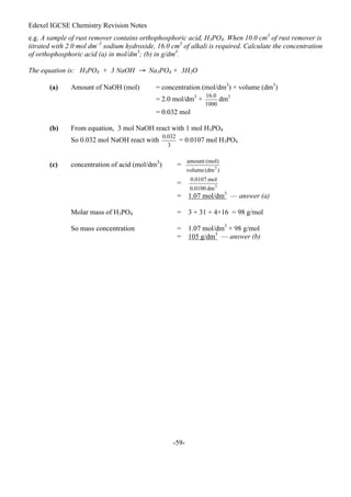 Edexel IGCSE Chemistry Revision Notes
-59-
e.g. A sample of rust remover contains orthophosphoric acid, H3PO4. When 10.0 cm3
of rust remover is
titrated with 2.0 mol dm–3
sodium hydroxide, 16.0 cm3
of alkali is required. Calculate the concentration
of orthophosphoric acid (a) in mol/dm3
; (b) in g/dm3
.
The equation is: H3PO4 + 3 NaOH → Na3PO4 + 3H2O
(a) Amount of NaOH (mol) = concentration (mol/dm3
) × volume (dm3
)
= 2.0 mol/dm3
× dm3
= 0.032 mol
(b) From equation, 3 mol NaOH react with 1 mol H3PO4
So 0.032 mol NaOH react with = 0.0107 mol H3PO4
(c) concentration of acid (mol/dm3
) =
=
= 1.07 mol/dm3
— answer (a)
Molar mass of H3PO4 = 3 + 31 + 4×16 = 98 g/mol
So mass concentration = 1.07 mol/dm3
× 98 g/mol
= 105 g/dm3
— answer (b)
 