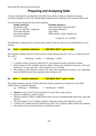 Edexel IGCSE Chemistry Revision Notes
-60-
Preparing and Analysing Salts
Acids are neutralised by reacting them with either bases, alkalis, metals or carbonates to prepare
crystalline examples of salts. The method adopted depends on the solubility of the reactants and the salt.
You need to know the general rules about solubility:
Soluble substances Insoluble substances
all common acids most metal oxides and hydroxides*
all Na+
, K+
and NH4
+
compounds most metal carbonates*
most metal chlorides AgCl, PbCl2
most metal sulphates PbSO4, BaSO4, CaSO4 (slightly sol)
all metal nitrates
* except Na+
, K+
and NH4
+
The difficulty in making salts is to obtain a pure sample of the salt, which is not contaminated by excess
reactant.
(a) Acid + insoluble substance → SOLUBLE SALT + gas or water
The insoluble substance may be a reactive metal, a metal carbonate (not Na+
or K+
), or a metal oxide (not
Na+
or K+
).
e.g. H2SO4(aq) + CuO(s) → CuSO4(aq) + H2O(l)
• A suitable volume of acid (e.g. about 40 cm3
, not measured exactly) is placed in a beaker.
• Small amounts of the insoluble solid are added, stirring and warming if necessary, until some
remains (i.e. no more can react – this is called an excess of solid).
• The solution is then filtered to remove the solid, and crystallised by heating in an evaporating
basin until half the water has evaporated, then leaving to cool.
(b) Acid + soluble substance → SOLUBLE SALT + gas or water
The soluble substance may be a soluble carbonate (sodium, potassium or ammonium), or an alkali
(NaOH, KOH or ammonia solution).
e.g. H2SO4(aq) + 2NaOH(aq) → Na2SO4(aq) + 2H2O(l)
• Titration is used. 25 cm3
of acid is placed in a conical flask, using a pipette.
• Indicator is added (e.g. methyl orange).
• Then the solution of alkali is added slowly from a burette (a graduated tube fitted with a tap at the
bottom).
• The total volume (V cm3
) of alkali needed to change the colour of the indicator is noted.
• A fresh 25 cm3
sample of acid is measured out, and V cm3
of alkali is added, without any indicator.
• The solution is now neutral and can be crystallised as before.
 