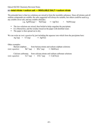 Edexel IGCSE Chemistry Revision Notes
-61-
(c) metal nitrate + sodium salt → INSOLUBLE SALT + sodium nitrate
The principle here is that two solutions are mixed to form the insoluble substance. Since all nitrates and all
sodium compounds are soluble, the salts suggested will always be suitable, but others could be used (e.g.
any soluble silver salt, and any soluble chloride).
e.g. AgNO3(aq) + NaCl(aq) → AgCl(s) + NaNO3(aq)
• The two solutions are mixed, then boiled to help coagulate the precipitate.
• It is filtered hot, and the residue rinsed on the paper with distilled water.
• The paper is then spread out to dry.
We can write an ionic equation by just including the aqueous ions which form the precipitate here:
Ag+
(aq) + Cl–
(aq) → AgCl(s)
Other examples:
Barium sulphate: from barium nitrate and sodium sulphate solutions
ionic equation: Ba2+
(aq) + SO4
2–
(aq) → BaSO4(s)
Calcium carbonate: from calcium nitrate and sodium carbonate solutions
ionic equation: Ca2+
(aq) + CO3
2–
(aq) → CaCO3(s)
 