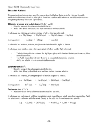 Edexel IGCSE Chemistry Revision Notes
-64-
Tests for Anions
The negative ions (anions) have specific tests as described below. In the tests for chloride, bromide,
iodide and sulphate the chemical principle is that when two ions which form an insoluble substance are
brought together they will form a precipitate.
Chloride, bromide and iodide tests (Cl–
, Br–
, and I–
)
• Dissolve some of the substance in distilled water.
• Add a little dilute nitric acid, and then some silver nitrate solution.
If substance is a chloride, a white precipitate of silver chloride is formed.
e.g. MgCl2(aq) + 2AgNO3(aq) → Mg(NO3)2(aq) + 2AgCl(s)
Ionic equation: Ag+
(aq) + Cl–
(aq) → AgCl(s)
If substance is a bromide, a cream precipitate of silver bromide, AgBr, is formed.
If substance is an iodide, a pale yellow precipitate of silver iodide, AgI, is formed.
• To help distinguish the colours, the AgCl precipitate will dissolve if shaken with excess dilute
ammonia solution.
• The AgBr precipitate will only dissolve in concentrated ammonia solution.
• AgI is not soluble even in concentrated ammonia.
Sulphate test (SO4
2–
)
• Dissolve some of the substance in distilled water.
• Add a little dilute hydrochloric acid and then barium chloride solution.
If substance is a sulphate, a white precipitate of barium sulphate is formed.
e.g. BaCl2(aq) + Na2SO4(aq) → BaSO4(s) + 2NaCl(aq)
Ionic equation: Ba2+
(aq) + SO4
2–
(aq) → BaSO4(s)
Carbonate test (CO3
2–
)
• Add some dilute nitric acid to solid substance in a test tube.
If substance is a carbonate, it will fizz immediately, and give off a gas which turns limewater milky. Acid
+ a solution of a carbonate will also work, fizzing in the cold, but few carbonates are soluble.
e.g. CuCO3(s) + 2HNO3(aq) → Cu(NO3)2 + H2O(l) + CO2(g)
 