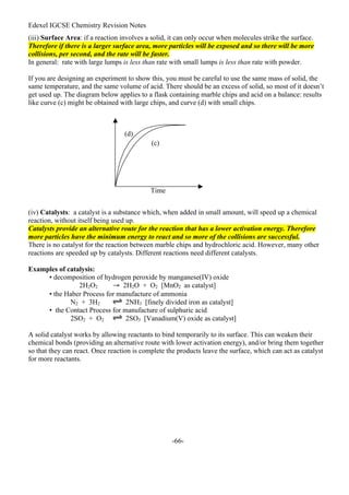Edexel IGCSE Chemistry Revision Notes
-66-
(iii) Surface Area: if a reaction involves a solid, it can only occur when molecules strike the surface.
Therefore if there is a larger surface area, more particles will be exposed and so there will be more
collisions, per second, and the rate will be faster.
In general: rate with large lumps is less than rate with small lumps is less than rate with powder.
If you are designing an experiment to show this, you must be careful to use the same mass of solid, the
same temperature, and the same volume of acid. There should be an excess of solid, so most of it doesn’t
get used up. The diagram below applies to a flask containing marble chips and acid on a balance: results
like curve (c) might be obtained with large chips, and curve (d) with small chips.
(iv) Catalysts: a catalyst is a substance which, when added in small amount, will speed up a chemical
reaction, without itself being used up.
Catalysts provide an alternative route for the reaction that has a lower activation energy. Therefore
more particles have the minimum energy to react and so more of the collisions are successful.
There is no catalyst for the reaction between marble chips and hydrochloric acid. However, many other
reactions are speeded up by catalysts. Different reactions need different catalysts.
Examples of catalysis:
• decomposition of hydrogen peroxide by manganese(IV) oxide
2H2O2 → 2H2O + O2 [MnO2 as catalyst]
• the Haber Process for manufacture of ammonia
N2 + 3H2 2NH3 [finely divided iron as catalyst]
• the Contact Process for manufacture of sulphuric acid
2SO2 + O2 2SO3 [Vanadium(V) oxide as catalyst]
A solid catalyst works by allowing reactants to bind temporarily to its surface. This can weaken their
chemical bonds (providing an alternative route with lower activation energy), and/or bring them together
so that they can react. Once reaction is complete the products leave the surface, which can act as catalyst
for more reactants.
(c)
(d)
Time
 