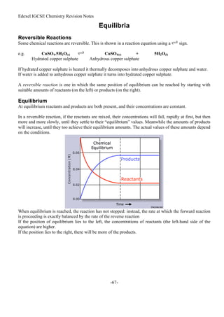Edexel IGCSE Chemistry Revision Notes
-67-
Equilibria
Reversible Reactions
Some chemical reactions are reversible. This is shown in a reaction equation using a sign.
e.g. CuSO4.5H2O(s) CuSO4(s) + 5H2O(l)
Hydrated copper sulphate Anhydrous copper sulphate
If hydrated copper sulphate is heated it thermally decomposes into anhydrous copper sulphate and water.
If water is added to anhydrous copper sulphate it turns into hydrated copper sulphate.
A reversible reaction is one in which the same position of equilibrium can be reached by starting with
suitable amounts of reactants (on the left) or products (on the right).
Equilibrium
At equilibrium reactants and products are both present, and their concentrations are constant.
In a reversible reaction, if the reactants are mixed, their concentrations will fall, rapidly at first, but then
more and more slowly, until they settle to their “equilibrium” values. Meanwhile the amounts of products
will increase, until they too achieve their equilibrium amounts. The actual values of these amounts depend
on the conditions.
When equilibrium is reached, the reaction has not stopped: instead, the rate at which the forward reaction
is proceeding is exactly balanced by the rate of the reverse reaction
If the position of equilibrium lies to the left, the concentrations of reactants (the left-hand side of the
equation) are higher.
If the position lies to the right, there will be more of the products.
 