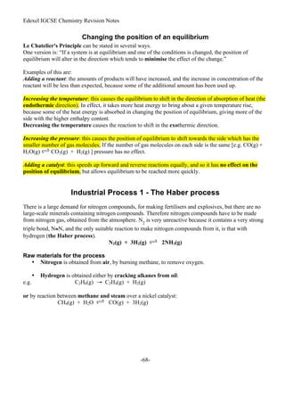 Edexel IGCSE Chemistry Revision Notes
-68-
Changing the position of an equilibrium
Le Chatelier's Principle can be stated in several ways.
One version is: “If a system is at equilibrium and one of the conditions is changed, the position of
equilibrium will alter in the direction which tends to minimise the effect of the change.”
Examples of this are:
Adding a reactant: the amounts of products will have increased, and the increase in concentration of the
reactant will be less than expected, because some of the additional amount has been used up.
Increasing the temperature: this causes the equilibrium to shift in the direction of absorption of heat (the
endothermic direction). In effect, it takes more heat energy to bring about a given temperature rise,
because some of the heat energy is absorbed in changing the position of equilibrium, giving more of the
side with the higher enthalpy content.
Decreasing the temperature causes the reaction to shift in the exothermic direction.
Increasing the pressure: this causes the position of equilibrium to shift towards the side which has the
smaller number of gas molecules. If the number of gas molecules on each side is the same [e.g. CO(g) +
H2O(g) CO2(g) + H2(g) ] pressure has no effect.
Adding a catalyst: this speeds up forward and reverse reactions equally, and so it has no effect on the
position of equilibrium, but allows equilibrium to be reached more quickly.
Industrial Process 1 - The Haber process
There is a large demand for nitrogen compounds, for making fertilisers and explosives, but there are no
large-scale minerals containing nitrogen compounds. Therefore nitrogen compounds have to be made
from nitrogen gas, obtained from the atmosphere. N2
is very unreactive because it contains a very strong
triple bond, N≅N, and the only suitable reaction to make nitrogen compounds from it, is that with
hydrogen (the Haber process).
N2(g) + 3H2(g) 2NH3(g)
Raw materials for the process
• Nitrogen is obtained from air, by burning methane, to remove oxygen.
• Hydrogen is obtained either by cracking alkanes from oil:
e.g. C2H6(g) → C2H4(g) + H2(g)
or by reaction between methane and steam over a nickel catalyst:
CH4(g) + H2O CO(g) + 3H2(g)
 