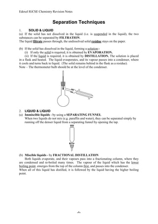 Edexel IGCSE Chemistry Revision Notes
-6-
Separation Techniques
1. SOLID & LIQUID
(a) If the solid has not dissolved in the liquid (i.e. is suspended in the liquid), the two
substances can be separated by FILTRATION.
The liquid filtrate passes through, the undissolved solid residue stays on the paper.
(b) If the solid has dissolved in the liquid, forming a solution:-
(i) If only the solid is required, it is obtained by EVAPORATION.
(ii) If the liquid is required, it is obtained by DISTILLATION. The solution is placed
in a flask and heated. The liquid evasporates, and its vapour passes into a condenser, where
it cools and turns back to liquid. (The solid remains behind in the flask as a residue).
Note – The thermometer bulb should be at the level of the condenser.
2. LIQUID & LIQUID
(a) Immiscible liquids - by using a SEPARATING FUNNEL
When two liquids do not mix (e.g. paraffin and water), they can be separated simply by
running off the denser liquid from a separating funnel by opening the tap.
(b) Miscible liquids - by FRACTIONAL DISTILLATION
Both liquids evaporate, and their vapours pass into a fractionating column, where they
are condensed and re-boiled many times. The vapour of the liquid which has the lower
boiling point. emerges from the top of the column first, and passes into the condenser.
When all of this liquid has distilled, it is followed by the liquid having the higher boiling
point.
 