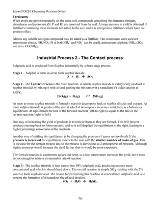 Edexel IGCSE Chemistry Revision Notes
-70-
Fertilisers
When crops are grown repeatedly on the same soil, compounds containing the elements nitrogen,
phosphorus and potassium (N, P and K) are removed from the soil. A large increase in yield is obtained if
fertilisers containing these elements are added to the soil, and it is nitrogenous fertilisers which have the
greatest effect.
Almost any soluble nitrogen compound may be added as a fertiliser. The commonest ones used are
ammonium nitrate, NH4NO3 (N in both NH4
+
and NO3
–
can be used), ammonium sulphate, (NH4)2SO4,
and urea, CO(NH2)2.
Industrial Process 2 - The Contact process
Sulphuric acid is produced from Sulphur industrially by a three stage process:
Stage 1 - Sulphur is burnt in air to form sulphur dioxide.
S + O2  SO2
Stage 2 - The Contact Process is the main reaction, in which sulphur dioxide is catalytically oxidised to
sulphur trioxide by mixing it with air and passing the mixture over a vanadium(V) oxide catalyst at
450oC.
2SO2(g) + O2(g) 2SO3(g)
As soon as some sulphur trioxide is formed it starts to decompose back to sulphur dioxide and oxygen. As
more sulphur trioxide is produced the rate at which it decomposes increases, until there is a balance or
equilibrium. At equilibrium the rate of the forward reaction (left-to-right) is equal to the rate of the
reverse reaction (right-to-left).
One way of increasing the yield of products is to remove them as they are formed. This will prevent
products reacting back to form reactants, and so it will displace the equilibrium to the right, leading to a
higher percentage conversion of the reactants.
Another way of shifting the equilibrium is by changing the pressure (if gases are involved). If the
pressure is increased the equilibrium moves to the side with the smaller number of moles of gas. This
is the case for the contact process and so the process is carried out at 2 atmospheres of pressure. Although
higher pressures would increase the yield further they is would be more expensive.
The forward reaction is exothermic (gives out heat), so a low temperature increases the yield, but it must
be hot enough to achieve a reasonable rate of reaction.
Stage 3 - The sulphur trioxide is then passed into 98% sulphuric acid, producing an even more
concentrated acid which is then diluted down. The overall reaction is simply SO3 reacting with the 2%
water to form sulphuric acid. The reason for performing this reaction in concentrated sulphuric acid is to
prevent the formation of a hazardous fog of acid droplets.
SO3 + H2O  H2SO4
 