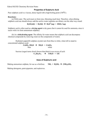 Edexel IGCSE Chemistry Revision Notes
-71-
Properties of Sulphuric Acid
Pure sulphuric acid is a viscous, dense liquid with a high boiling point (330oC).
Reactions:
(a) With water. The acid reacts to form ions, liberating much heat. Therefore, when diluting
sulphuric acid one should always add the acid to water (splashes are dilute), not the other way round:
H2SO24(l) + H2O(l)  H3O+(aq) + HSO4
–(aq)
Sulphuric acid is often used as a drying agent to dry gases (but it cannot be used for ammonia, since it
reacts with it to form ammonium sulphate).
(b) As a dehydrating agent. The affinity for water means that sulphuric acid can decompose
chemical compounds by removing water (or the components of water).
Hydrated copper(II) sulphate crystals turn from blue to white, when left to stand in
concentrated sulphuric acid:
CuSO4 .5H2O  5H2O + CuSO4
blue white
Sucrose (sugar) turns slowly brown then black in an excess of acid:
C12H22O11  11H2O + 12C
Uses of Sulphuric acid
Making ammonium sulphate, for use as a fertiliser. NH3 + H2SO4  (NH4)2SO4
Making detergents, paint pigments, and explosives.
 