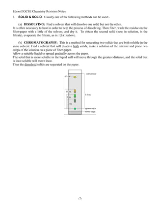 Edexel IGCSE Chemistry Revision Notes
-7-
3. SOLID & SOLID Usually one of the following methods can be used:-
(a) DISSOLVING: Find a solvent that will dissolve one solid but not the other.
It is often necessary to heat in order to help the process of dissolving. Then filter, wash the residue on the
filter-paper with a little of the solvent, and dry it. To obtain the second solid (now in solution, in the
filtrate), evaporate the filtrate, as in 1(b)(i) above.
(b) CHROMATOGRAPHY: This is a method for separating two solids that are both soluble in the
same solvent. Find a solvent that will dissolve both solids, make a solution of the mixture and place two
drops of the solution on a piece of filter-paper.
Allow a suitable liquid to spread gradually across the paper.
The solid that is more soluble in the liquid will will move through the greatest distance, and the solid that
is least soluble will move least.
Thus the dissolved solids are separated on the paper.
 