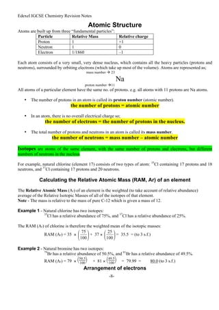 Edexel IGCSE Chemistry Revision Notes
-8-
Atomic Structure
Atoms are built up from three “fundamental particles”:
Particle Relative Mass Relative charge
Proton 1 +1
Neutron 1 0
Electron 1/1860 –1
Each atom consists of a very small, very dense nucleus, which contains all the heavy particles (protons and
neutrons), surrounded by orbiting electrons (which take up most of the volume). Atoms are represented as;
mass number  23
Na
proton number 11
All atoms of a particular element have the same no. of protons. e.g. all atoms with 11 protons are Na atoms.
• The number of protons in an atom is called its proton number (atomic number).
the number of protons = atomic number
• In an atom, there is no overall electrical charge so;
the number of electrons = the number of protons in the nucleus.
• The total number of protons and neutrons in an atom is called its mass number.
the number of neutrons = mass number – atomic number
Isotopes are atoms of the same element, with the same number of protons and electrons, but different
numbers of neutrons in the nucleus.
For example, natural chlorine (element 17) consists of two types of atom: 35
Cl containing 17 protons and 18
neutrons, and 37
Cl containing 17 protons and 20 neutrons.
Calculating the Relative Atomic Mass (RAM, Ar) of an element
The Relative Atomic Mass (Ar) of an element is the weighted (to take account of relative abundance)
average of the Relative Isotopic Masses of all of the isotopes of that element.
Note - The mass is relative to the mass of pure C-12 which is given a mass of 12.
Example 1 - Natural chlorine has two isotopes:
35
Cl has a relative abundance of 75%, and 37
Cl has a relative abundance of 25%.
The RAM (Ar) of chlorine is therefore the weighted mean of the isotopic masses:
RAM (Ar) = 35 × + 37 × = 35.5 = (to 3 s.f.)
Example 2 - Natural bromine has two isotopes:
79
Br has a relative abundance of 50.5%, and 81
Br has a relative abundance of 49.5%.
RAM (Ar) = 79 × 



50.5
100 + 81 × 



49.5
100 = 79.99 = 80.0 (to 3 s.f.)
Arrangement of electrons
 