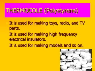THERMOCOLE (Polystyrene) It is used for making toys, radio, and TV parts. It is used for making high frequency electrical insulators. It is used for making models and so on. 