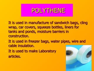 POLYTHENE It is used in manufacture of sandwich bags, cling wrap, car covers, squeeze bottles, liners for tanks and ponds, moisture barriers in construction. It is used in freezer bags, water pipes, wire and cable insulation. It is used to make Laboratory  articles. 