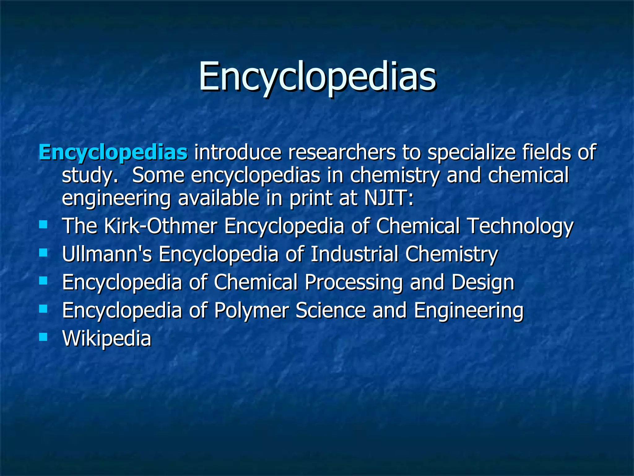 Encyclopedias Encyclopedias  introduce researchers to specialize fields of study.  Some encyclopedias in chemistry and chemical engineering available in print at NJIT: The Kirk-Othmer Encyclopedia of Chemical Technology  Ullmann's Encyclopedia of Industrial Chemistry  Encyclopedia of Chemical Processing and Design  Encyclopedia of Polymer Science and Engineering    Wikipedia 