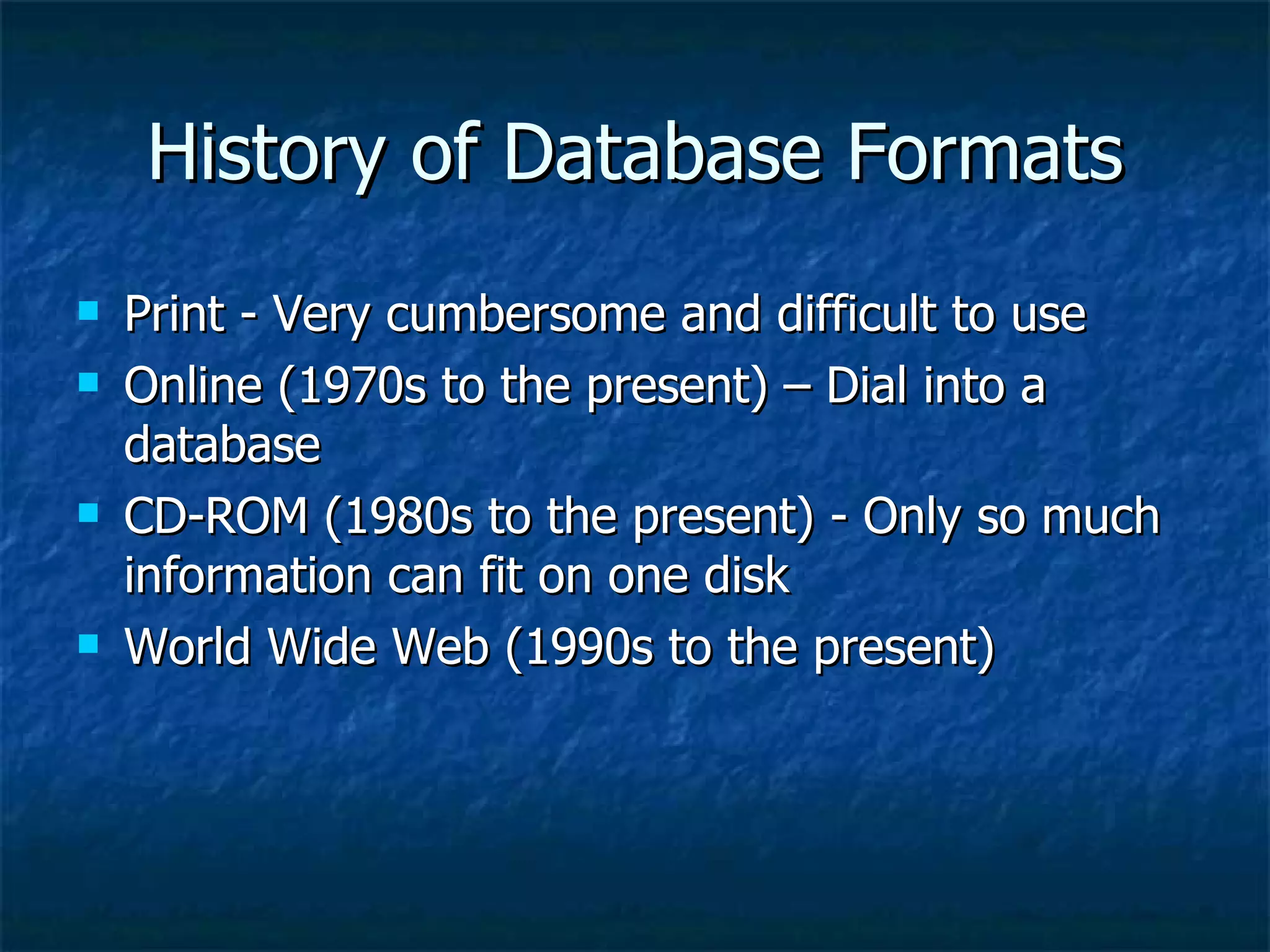History of Database Formats Print - Very cumbersome and difficult to use  Online (1970s to the present) – Dial into a database CD-ROM (1980s to the present) - Only so much information can fit on one disk  World Wide Web (1990s to the present)  