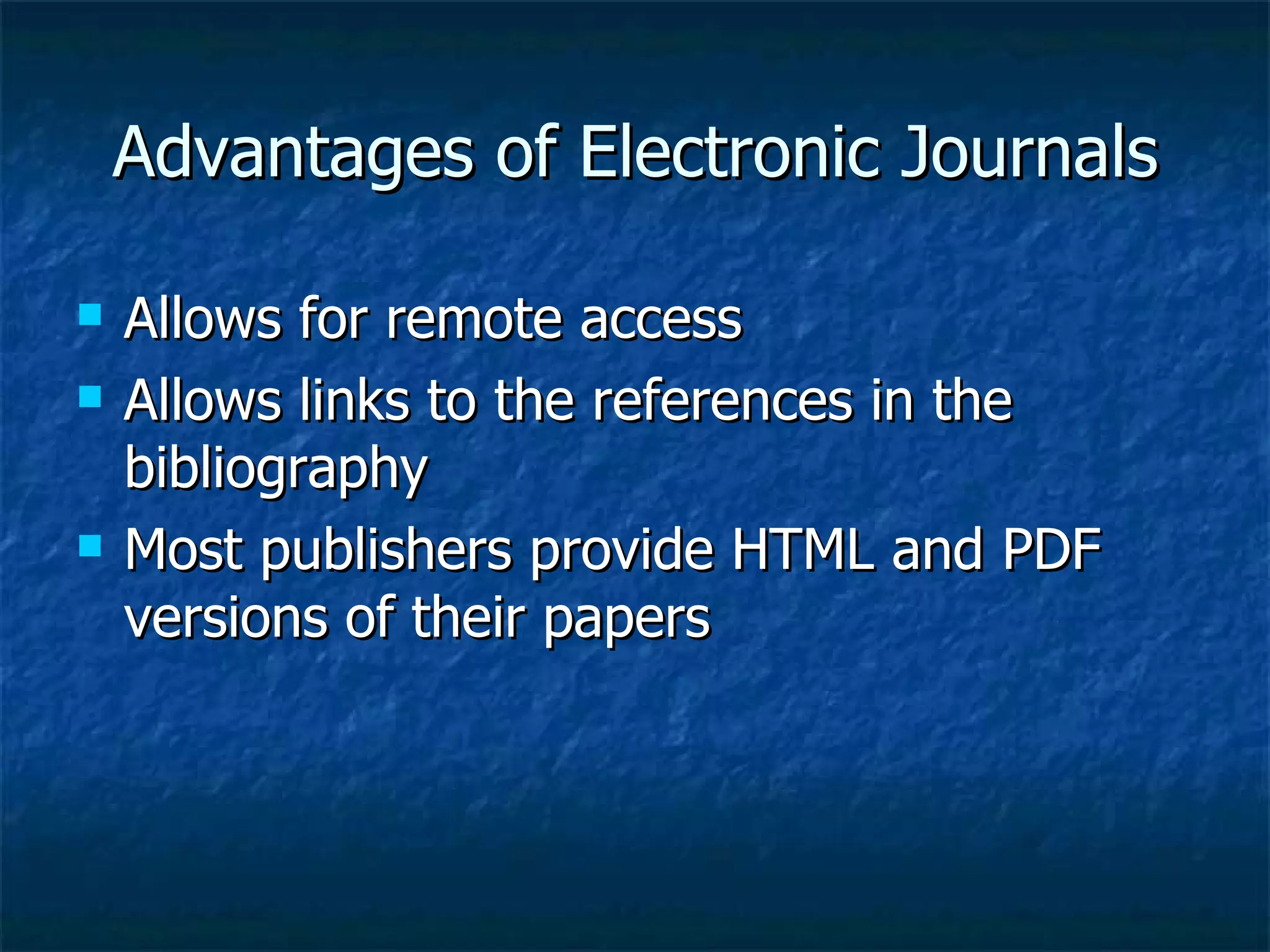 Advantages of Electronic Journals Allows for remote access  Allows links to the references in the bibliography  Most publishers provide HTML and PDF versions of their papers 