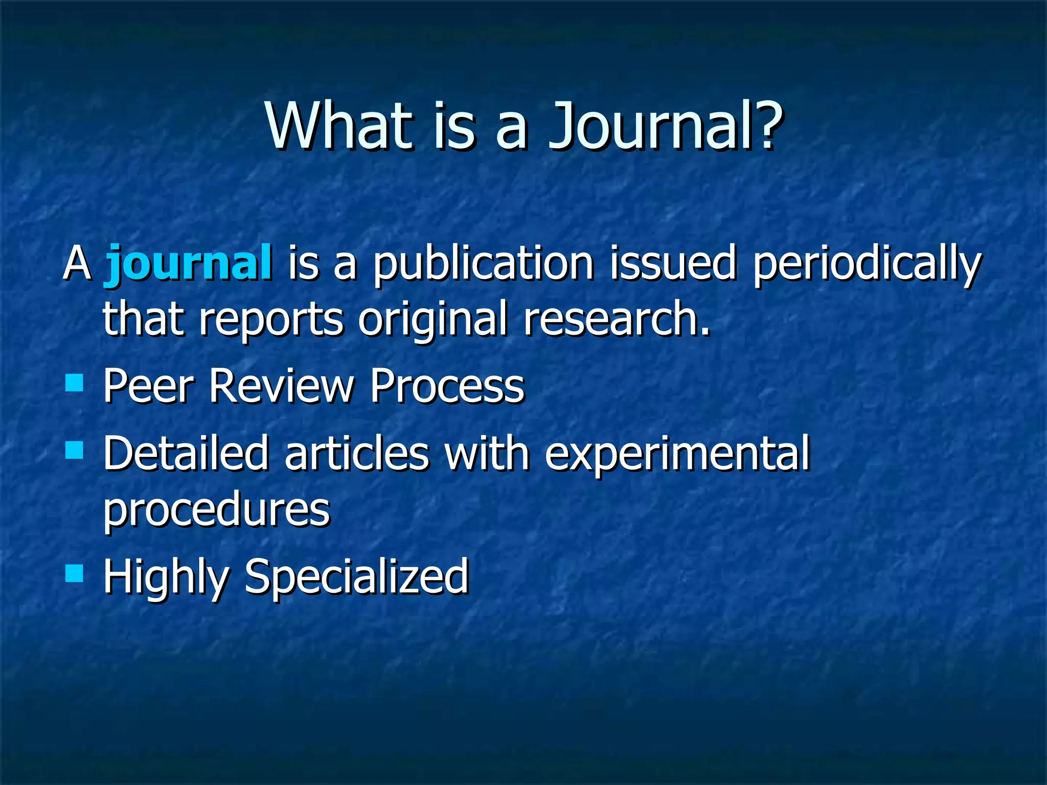 What is a Journal? A  journal  is a publication issued periodically that reports original research.  Peer Review Process Detailed articles with experimental procedures Highly Specialized 