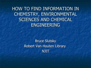 HOW TO FIND INFORMATION IN CHEMISTRY, ENVIRONMENTAL SCIENCES AND CHEMICAL ENGINEERING Bruce Slutsky Robert Van Houten Library  NJIT 