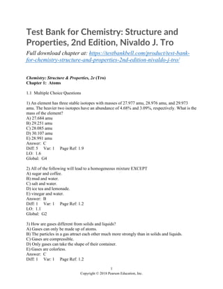 1
Copyright © 2018 Pearson Education, Inc.
Test Bank for Chemistry: Structure and
Properties, 2nd Edition, Nivaldo J. Tro
Full download chapter at: https://testbankbell.com/product/test-bank-
for-chemistry-structure-and-properties-2nd-edition-nivaldo-j-tro/
Chemistry: Structure & Properties, 2e (Tro)
Chapter 1: Atoms
1.1 Multiple Choice Questions
1) An element has three stable isotopes with masses of 27.977 amu, 28.976 amu, and 29.973
amu. The heavier two isotopes have an abundance of 4.68% and 3.09%, respectively. What is the
mass of the element?
A) 27.684 amu
B) 29.251 amu
C) 28.085 amu
D) 30.107 amu
E) 28.991 amu
Answer: C
Diff: 5 Var: 1 Page Ref: 1.9
LO: 1.6
Global: G4
2) All of the following will lead to a homogeneous mixture EXCEPT
A) sugar and coffee.
B) mud and water.
C) salt and water.
D) ice tea and lemonade.
E) vinegar and water.
Answer: B
Diff: 1 Var: 1 Page Ref: 1.2
LO: 1.1
Global: G2
3) How are gases different from solids and liquids?
A) Gases can only be made up of atoms.
B) The particles in a gas attract each other much more strongly than in solids and liquids.
C) Gases are compressible.
D) Only gases can take the shape of their container.
E) Gases are colorless.
Answer: C
Diff: 1 Var: 1 Page Ref: 1.2
 