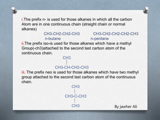 i.The prefix n- is used for those alkanes in which all the carbon
Atom are in one continuous chain (straight chain or normal
alkanes)
CH3-CH2-CH2-CH3 CH3-CH2-CH2-CH2-CH3
n-butane n-pentane
ii.The prefix iso-is used for those alkanes which have a methyl
Group(-ch3)attached to the second last carbon atom of the
continuous chain.
CH3
CH3-CH-CH2-CH3
iii. The prefix neo is used for those alkanes which have two methyl
group attached to the second last carbon atom of the continuous
chain.
CH3
CH3-C-CH3
CH3 By jawher Ali
 