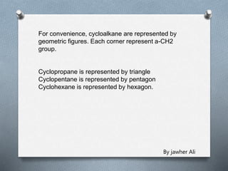 For convenience, cycloalkane are represented by
geometric figures. Each corner represent a-CH2
group.
Cyclopropane is represented by triangle
Cyclopentane is represented by pentagon
Cyclohexane is represented by hexagon.
By jawher Ali
 
