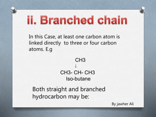 In this Case, at least one carbon atom is
linked directly to three or four carbon
atoms. E.g
CH3
CH3- CH- CH3
Iso-butane
↓
Both straight and branched
hydrocarbon may be:
By jawher Ali
 