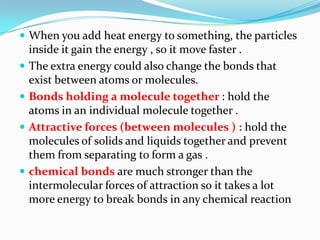  When you add heat energy to something, the particles
inside it gain the energy , so it move faster .
 The extra energy could also change the bonds that
exist between atoms or molecules.
 Bonds holding a molecule together : hold the
atoms in an individual molecule together .
 Attractive forces (between molecules ) : hold the
molecules of solids and liquids together and prevent
them from separating to form a gas .
 chemical bonds are much stronger than the
intermolecular forces of attraction so it takes a lot
more energy to break bonds in any chemical reaction
 