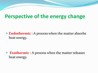 Perspective of the energy change
 Endothermic : A process when the matter absorbs
heat energy.
 Exothermic : A process when the matter releases
heat energy.
 