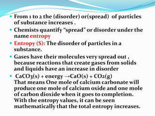  From 1 to 2 the (disorder) or(spread) of particles
of substance increases .
 Chemists quantify “spread” or disorder under the
name entropy
 Entropy (S): The disorder of particles in a
substance.
 Gases have their molecules very spread out ,
because reactions that create gases from solids
and liquids have an increase in disorder
 CaCO3(s) + energy →CaO(s) + CO2(g)
That means One mole of calcium carbonate will
produce one mole of calcium oxide and one mole
of carbon dioxide when it goes to completion.
With the entropy values, it can be seen
mathematically that the total entropy increases.
 
