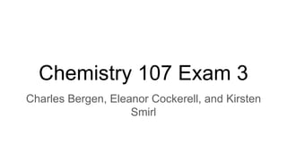 Chemistry 107 Exam 3
Charles Bergen, Eleanor Cockerell, and Kirsten
Smirl
 