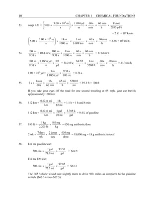 10 CHAPTER 1 CHEMICAL FOUNDATIONS
53. warp 1.71 =
yd/h
2030
knot
1
h
min
60
min
s
60
m
yd
1.094
s
m
10
3.00
5.00
8
×
×
×
×







 ×
×
= 2.91 × 109
knots
h
min
60
min
s
60
km
609
.
1
mi
1
m
1000
km
1
s
m
10
00
.
3
00
.
5
8
×
×
×
×







 ×
× = 3.36 × 109
mi/h
54.
s
58
.
9
m
.
100
= 10.4 m/s;
h
min
60
min
s
60
m
1000
km
1
s
58
.
9
m
.
100
×
×
× = 37.6 km/h
yd
ft
3
m
yd
0936
.
1
s
58
.
9
m
.
100
×
× = 34.2 ft/s;
h
min
60
min
s
60
ft
5280
mi
1
s
ft
2
.
34
×
×
× = 23.3 mi/h
1.00 × 102
yd ×
m
.
100
s
58
.
9
yd
0936
.
1
m
1
× = 8.76 s
55.
mi
ft
5280
h
mi
65
min
60
h
1
s
60
min
1
s
1 ×
×
×
× = 95.3 ft = 100 ft
If you take your eyes off the road for one second traveling at 65 mph, your car travels
approximately 100 feet.
56. 112 km ×
mi
65
h
1
km
mi
6214
.
0
× = 1.1 h = 1 h and 6 min
112 km ×
gal
L
785
.
3
mi
28
gal
1
km
mi
6214
.
0
×
× = 9.4 L of gasoline
57. 180 lb ×
kg
mg
8.0
lb
2.205
kg
1
× = 650 mg antibiotic/dose
2 wk ×
dose
mg
650
day
doses
2
wk
days
7
×
× = 18,000 mg = 18 g antibiotic in total
58. For the gasoline car:
500. mi
gal
50
.
3
$
mi
0
.
28
gal
1
×
× = $62.5
For the E85 car:
500. mi
gal
85
.
2
$
mi
5
.
22
gal
1
×
× = $63.3
The E85 vehicle would cost slightly more to drive 500. miles as compared to the gasoline
vehicle ($63.3 versus $62.5).
 